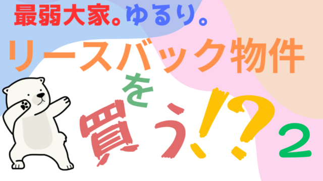 最弱大家ゆるり。リースバック物件を買う？②