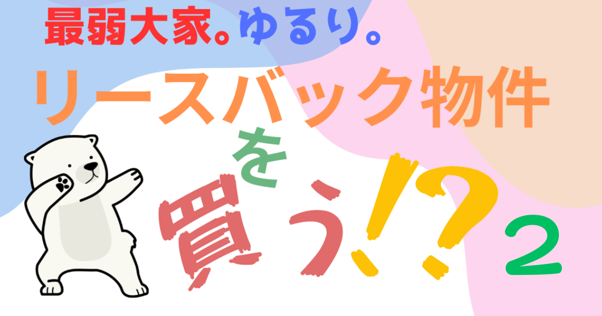最弱大家ゆるり。リースバック物件を買う？②